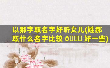 以郝字取名字好听女儿(姓郝取什么名字比较 🍀 好一些)
